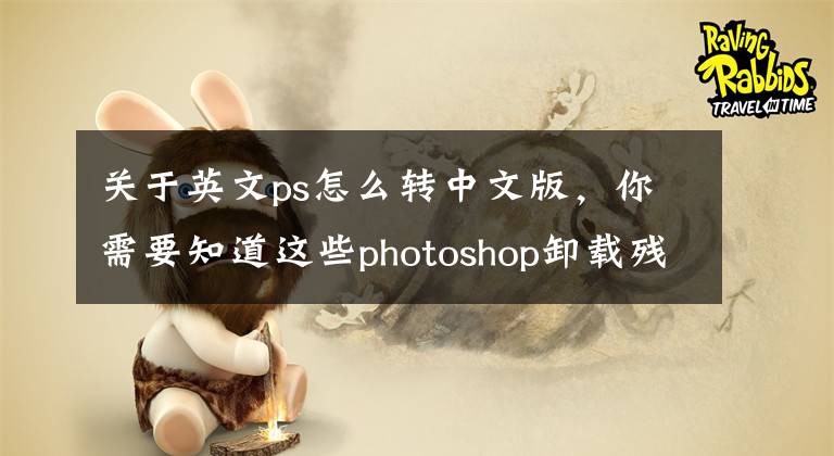 关于英文ps怎么转中文版，你需要知道这些photoshop卸载残留清理工具及安装软件