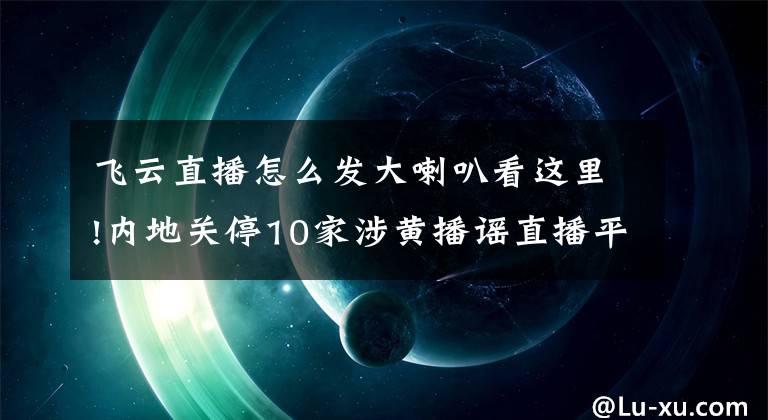 飞云直播怎么发大喇叭看这里!内地关停10家涉黄播谣直播平台 违规者全行业禁入