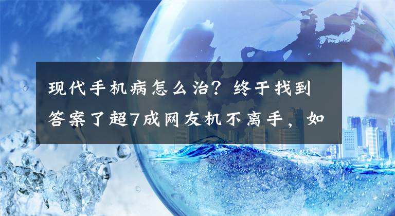 现代手机病怎么治？终于找到答案了超7成网友机不离手，如何治疗日益严峻的手机病？这家厂商有绝招