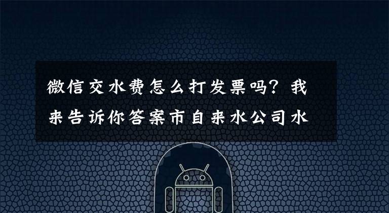 微信交水费怎么打发票吗？我来告诉你答案市自来水公司水费电子发票正式上线