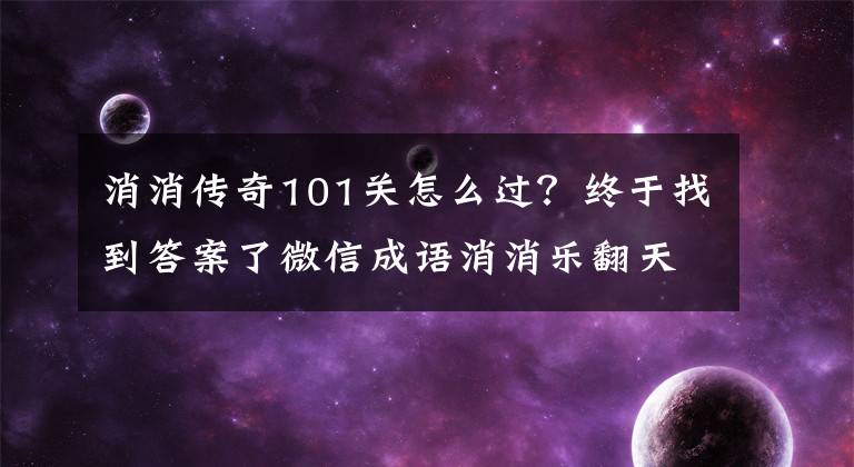 消消传奇101关怎么过？终于找到答案了微信成语消消乐翻天答案大全 1-140关所有成语汇总