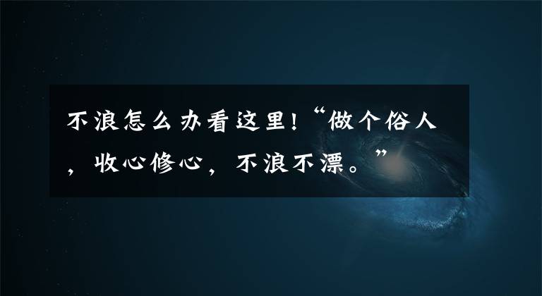 不浪怎么办看这里!“做个俗人，收心修心，不浪不漂。”