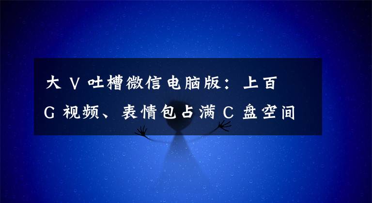 大 V 吐槽微信电脑版：上百 G 视频、表情包占满 C 盘空间