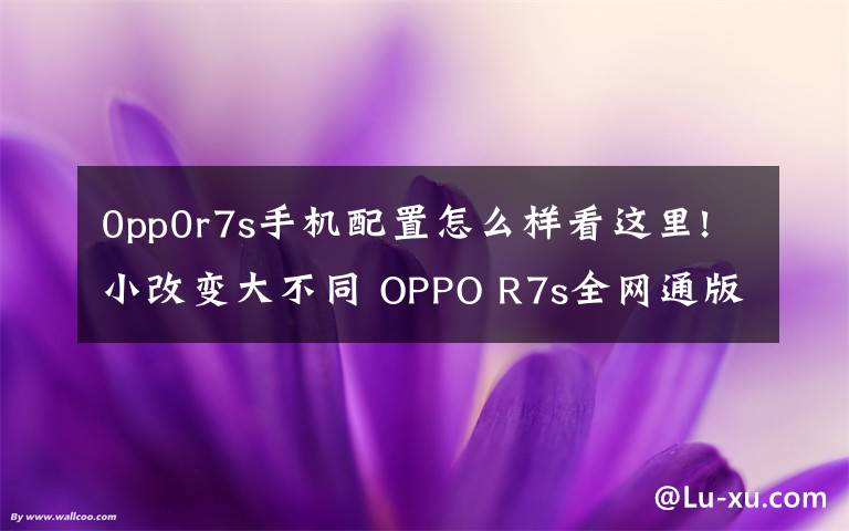 0pp0r7s手机配置怎么样看这里!小改变大不同 OPPO R7s全网通版评测