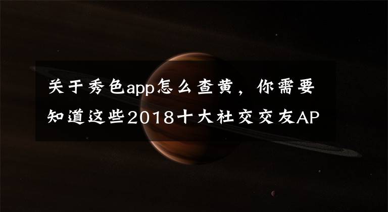 关于秀色app怎么查黄，你需要知道这些2018十大社交交友APP排行榜：陌陌第二