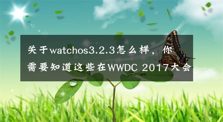 关于watchos3.2.3怎么样，你需要知道这些在WWDC 2017大会之前，苹果放出了iOS 10.3.3 beta 2测试系统