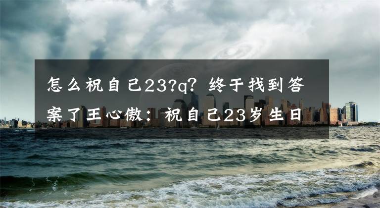 怎么祝自己23?q？终于找到答案了王心傲：祝自己23岁生日快乐，带着祝福和希望继续前行