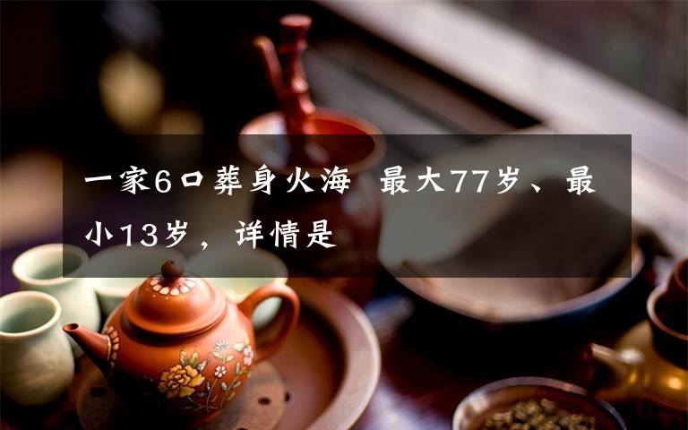 一家6口葬身火海  最大77岁、最小13岁，详情是