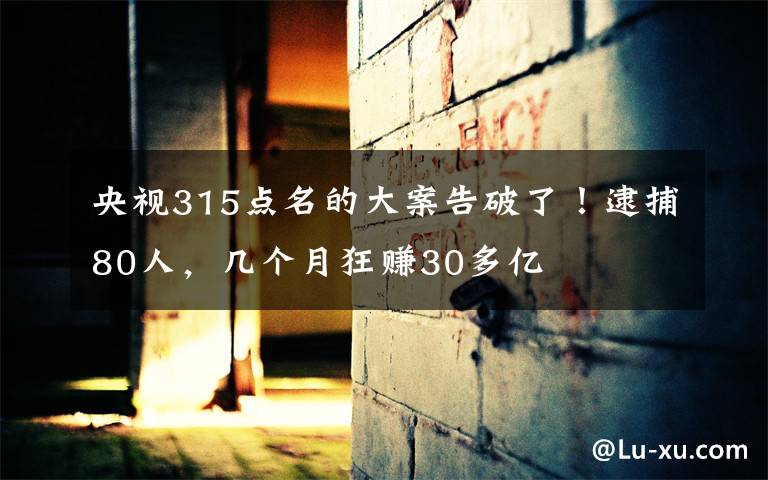 央视315点名的大案告破了！逮捕80人，几个月狂赚30多亿