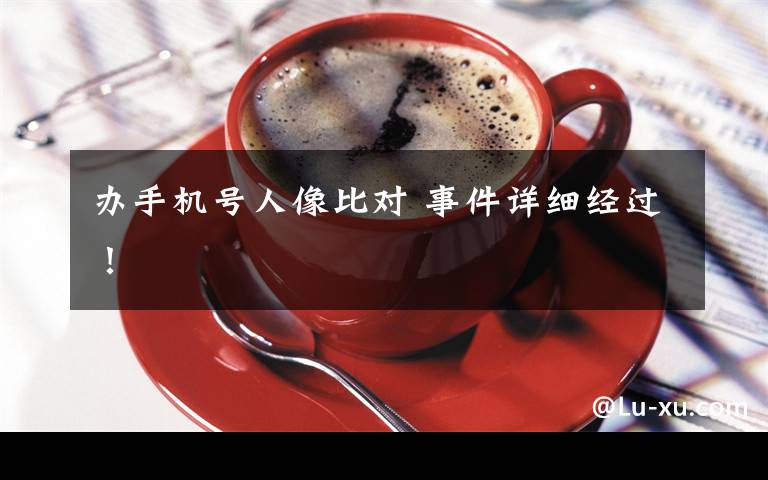 办手机号人像比对 事件详细经过！