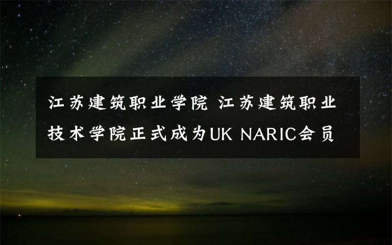 江苏建筑职业学院 江苏建筑职业技术学院正式成为UK NARIC会员和试点院校