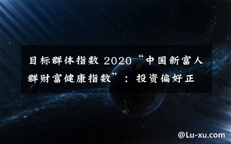 目标群体指数 2020“中国新富人群财富健康指数”：投资偏好正从房地产转向金融产品