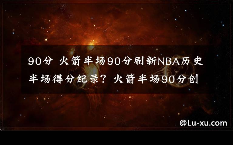 90分 火箭半场90分刷新NBA历史半场得分纪录？火箭半场90分创历史第二纪录