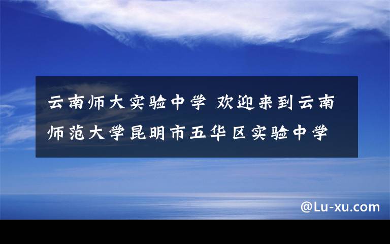 云南师大实验中学 欢迎来到云南师范大学昆明市五华区实验中学