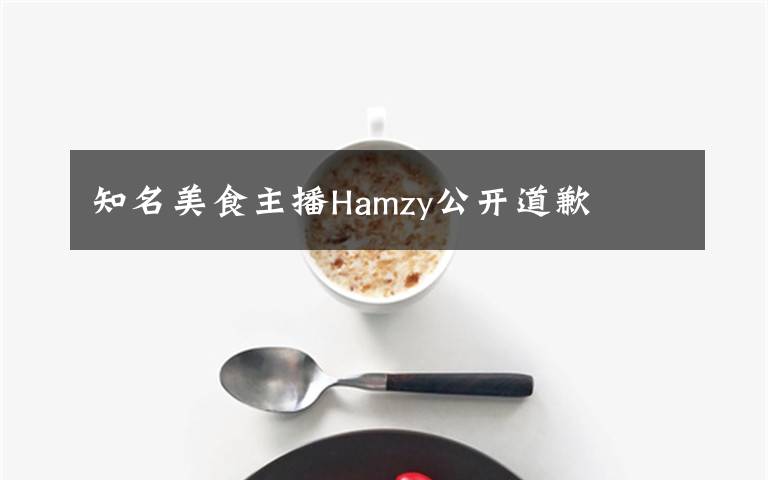知名美食主播Hamzy公开道歉