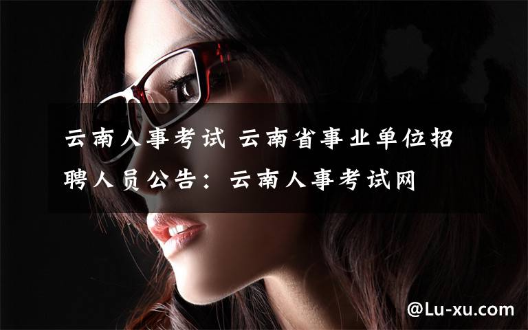 云南人事考试 云南省事业单位招聘人员公告：云南人事考试网