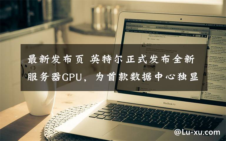 最新发布页 英特尔正式发布全新服务器GPU，为首款数据中心独显产品