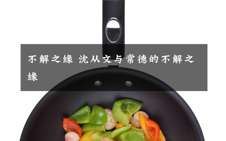 不解之缘 沈从文与常德的不解之缘