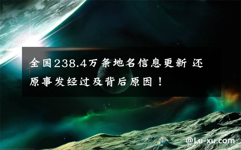 全国238.4万条地名信息更新 还原事发经过及背后原因！