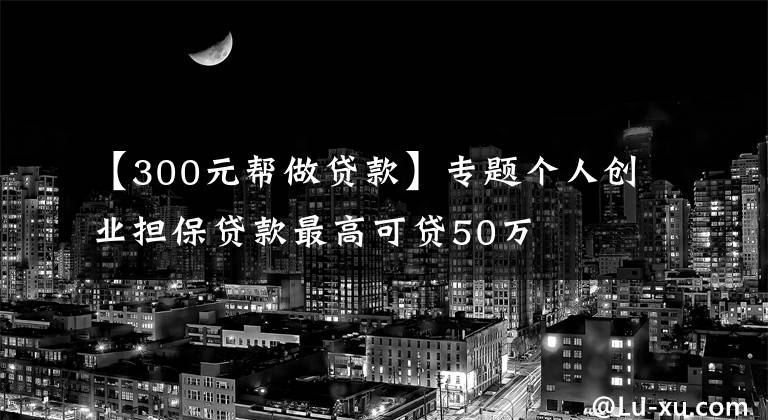 【300元帮做贷款】专题个人创业担保贷款最高可贷50万