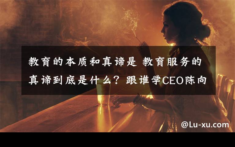 教育的本质和真谛是 教育服务的真谛到底是什么？跟谁学CEO陈向东表达了自己的看法