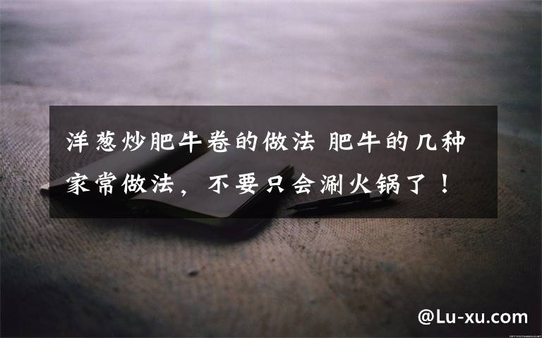 洋葱炒肥牛卷的做法 肥牛的几种家常做法，不要只会涮火锅了！