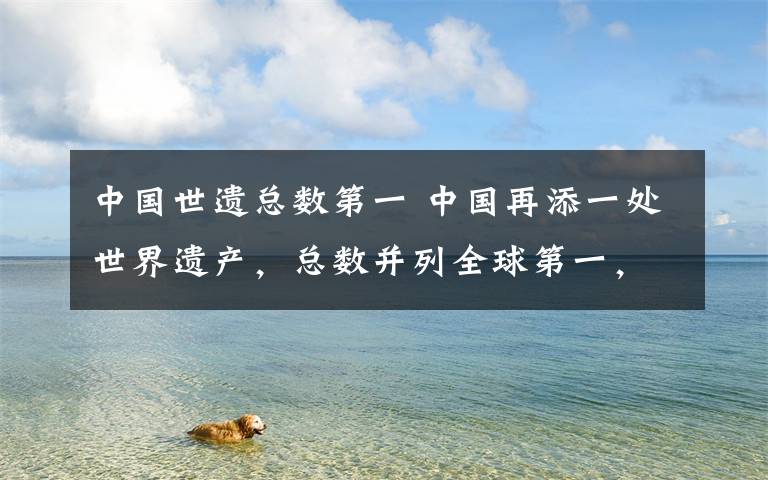 中国世遗总数第一 中国再添一处世界遗产，总数并列全球第一，为何是这里？