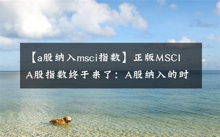 【a股纳入msci指数】正版MSCI A股指数终于来了：A股纳入的时间表出炉