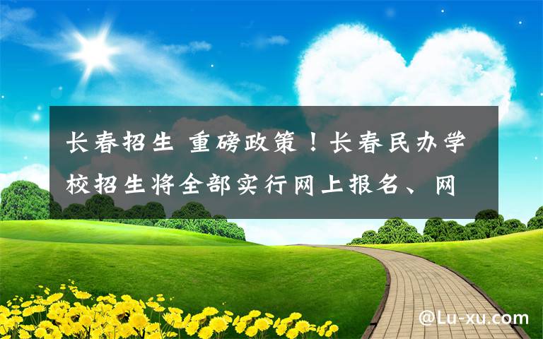 长春招生 重磅政策！长春民办学校招生将全部实行网上报名、网上录取、网上公示！