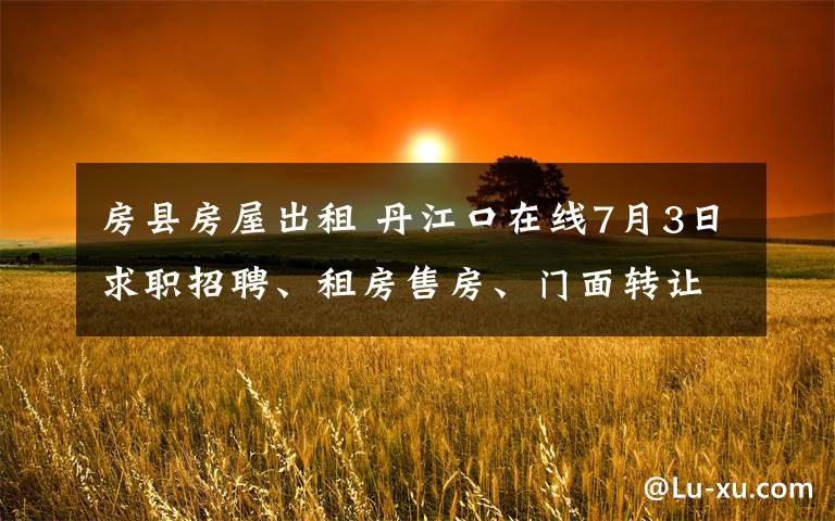 房县房屋出租 丹江口在线7月3日求职招聘、租房售房、门面转让信息