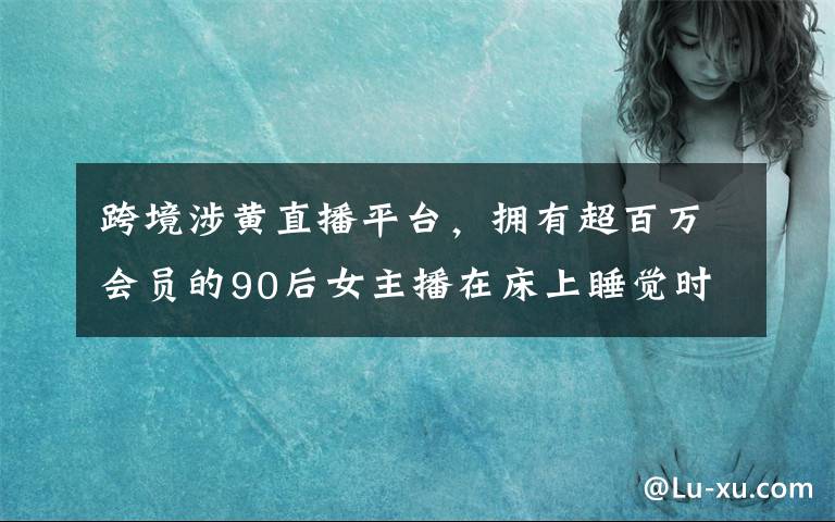 跨境涉黄直播平台，拥有超百万会员的90后女主播在床上睡觉时被抓