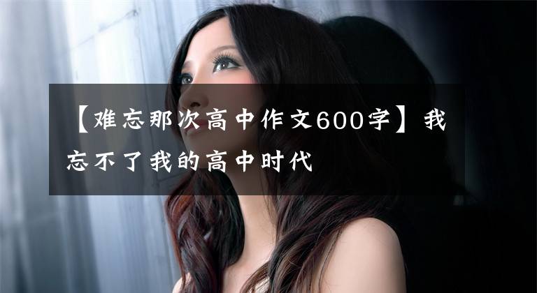 【难忘那次高中作文600字】我忘不了我的高中时代