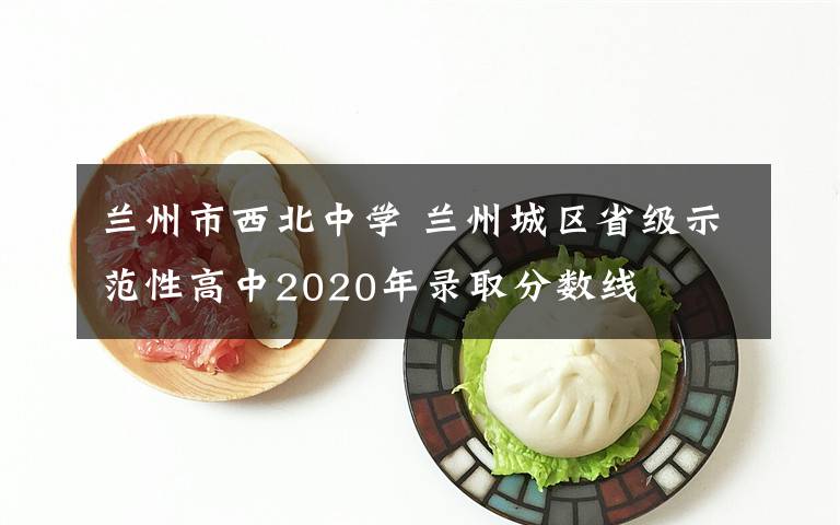 兰州市西北中学 兰州城区省级示范性高中2020年录取分数线