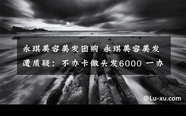 永琪美容美发团购 永琪美容美发遭质疑：不办卡做头发6000 一办卡变1700