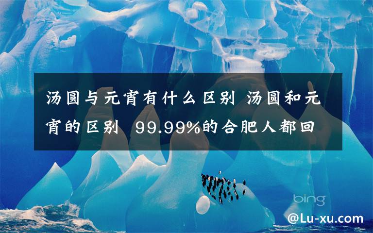 汤圆与元宵有什么区别 汤圆和元宵的区别  99.99%的合肥人都回答错了！