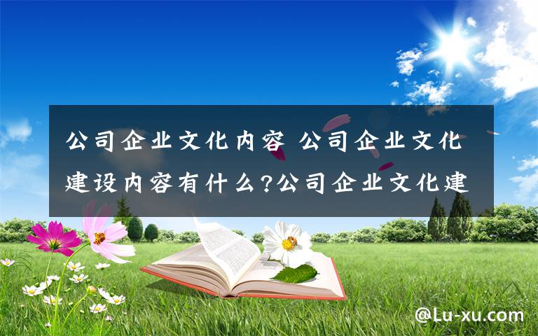 公司企业文化内容 公司企业文化建设内容有什么?公司企业文化建设内容