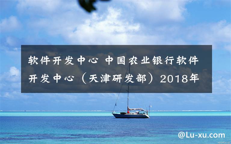 软件开发中心 中国农业银行软件开发中心（天津研发部）2018年社会招聘启事