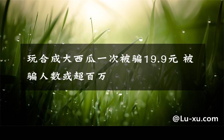 玩合成大西瓜一次被骗19.9元 被骗人数或超百万