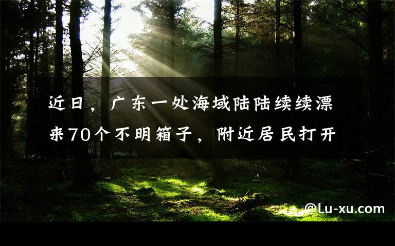 近日，广东一处海域陆陆续续漂来70个不明箱子，附近居民打开一看瞬间惶恐不已。