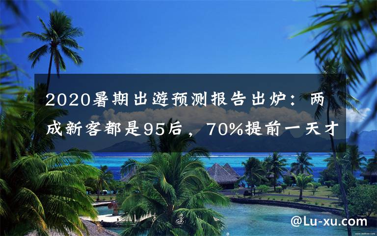 2020暑期出游预测报告出炉：两成新客都是95后，70%提前一天才买票