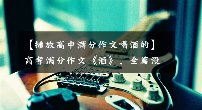 【播放高中满分作文喝酒的】高考满分作文《酒》，全篇没有一个字的酒，但散发出浓郁的酒香，令人陶醉