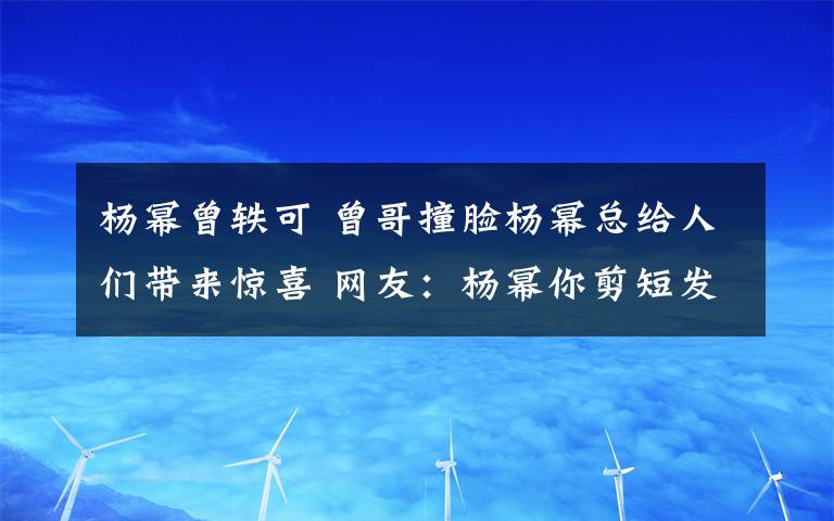 杨幂曾轶可 曾哥撞脸杨幂总给人们带来惊喜 网友：杨幂你剪短发了呀