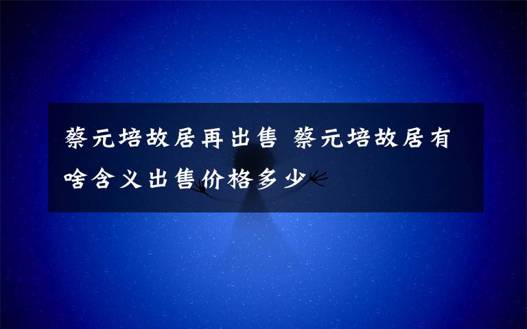 蔡元培故居再出售 蔡元培故居有啥含义出售价格多少