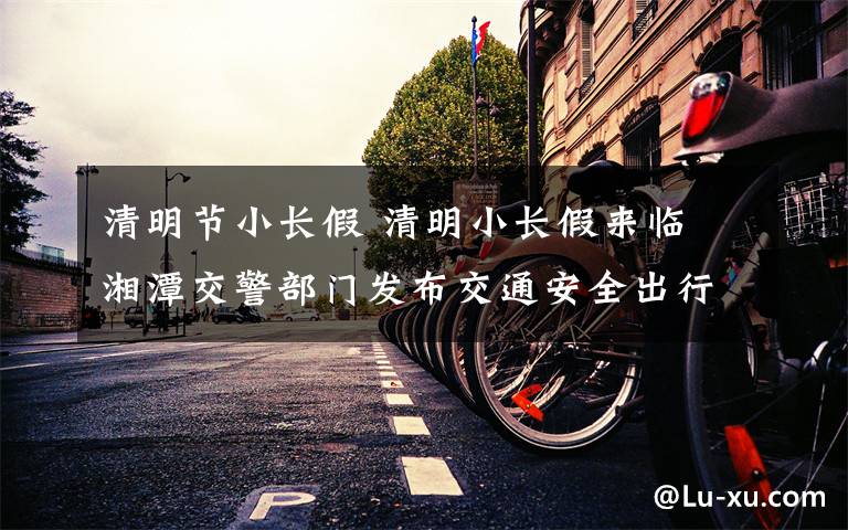 清明节小长假 清明小长假来临 湘潭交警部门发布交通安全出行提示