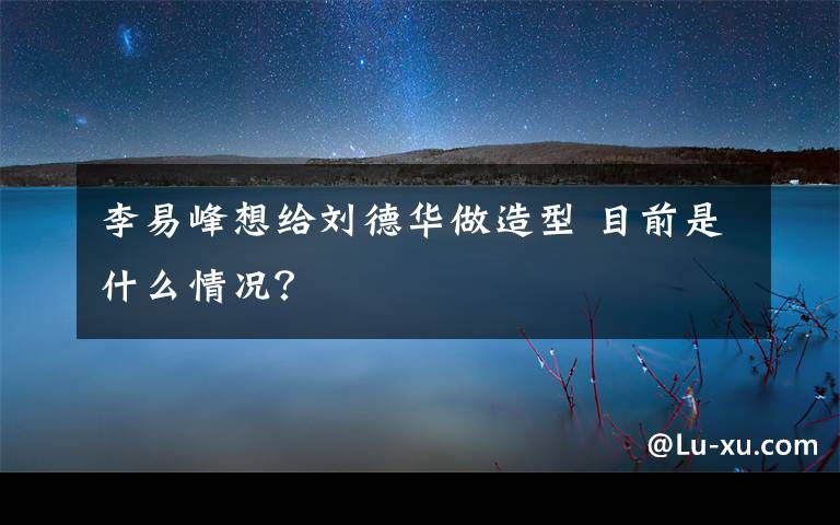 李易峰想给刘德华做造型 目前是什么情况？