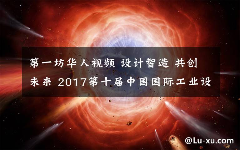 第一坊华人视频 设计智造 共创未来 2017第十届中国国际工业设计开幕