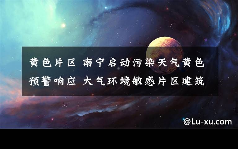 黄色片区 南宁启动污染天气黄色预警响应 大气环境敏感片区建筑拆迁作业一律停工