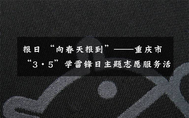 报日 “向春天报到”——重庆市“3·5”学雷锋日主题志愿服务活动启动