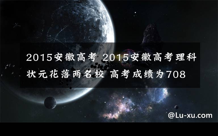 2015安徽高考 2015安徽高考理科状元花落两名校 高考成绩为708分