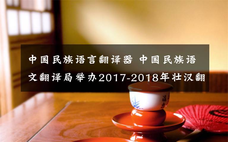 中国民族语言翻译器 中国民族语文翻译局举办2017-2018年壮汉翻译培训班